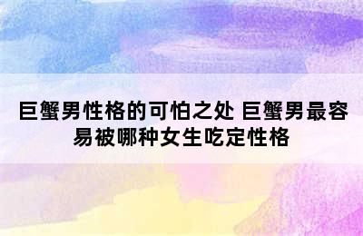 巨蟹男性格的可怕之处 巨蟹男最容易被哪种女生吃定性格